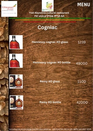 Yod Abyssinia cultural restaurant
ዮድ አቢሲኒያ የባህል ምግብ ቤት
MENU
Hennessy cognac XO glass
Hennessy cognac XO bottle
1239
49000
Cogniac
Remy XO glass 1100
Remy XO bottle 42000
Excluding 10% service charge and 15% value added tax 10% የአገልግሎት ክፍያ እና 15% ተጨማሪ እሴት ታክስን ሳያካትት
 