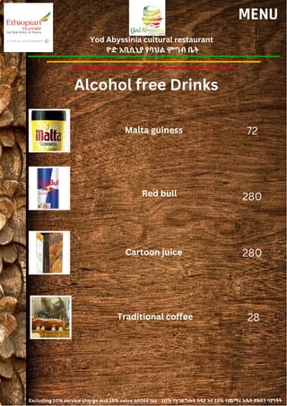 Yod Abyssinia cultural restaurant
ዮድ አቢሲኒያ የባህል ምግብ ቤት
MENU
Malta guiness
Red bull
72
280
Alcohol free Drinks
Cartoon juice 280
Traditional coffee 28
Excluding 10% service charge and 15% value added tax 10% የአገልግሎት ክፍያ እና 15% ተጨማሪ እሴት ታክስን ሳያካትት
 
