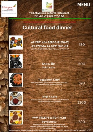 Yod Abyssinia cultural restaurant
ዮድ አቢሲኒያ የባህል ምግብ ቤት
MENU
ልዩ የፆም እራት በመሶብ በተጠቃሚ
ልክ የሚከፈል እና በፆም ወቅት ብቻ
ልዩ የፆም እራት በመሶብ በተጠቃሚ ልክ የሚከፈል እና በፆም ወቅት ብቻ
Shiro/ ሽሮ
Shiro Karia
780
500
520
1300
620
Cultural food dinner
Tegabino/ ተጋቢኖ
Made from heavily spiced legume, chickpea, field pea,
or fava bean, oil (or butter), and water
ክትፎ / Kitfo
Minced beef top meat cooked with seasonedbutterand
caper served with cottage cheese.
የፆም በየአይንቱ (ረብዑ ና አርብ)
beyaynetu
Kale Lentils Salt Black pepper White pepper Oil
Eggplant Onions Garlic Ginger Chilli powder Red lentils
Corrorima powder.
Excluding 10% service charge and 15% value added tax 10% የአገልግሎት ክፍያ እና 15% ተጨማሪ እሴት ታክስን ሳያካትት
 