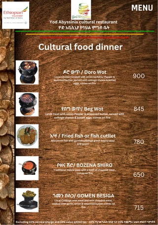 Yod Abyssinia cultural restaurant
ዮድ አቢሲኒያ የባህል ምግብ ቤት
MENU
ዶሮ ወጥ / Doro Wot
Local Chicken cooked with onion berbere/ Pepper &
seasoned butter, served with cottage cheese & boiled
eggs, comes on fire
የበግ ወጥ/ Beg Wot
Lamb meat with onion Pepper & seasoned butter, served with
cottage cheese & boiled eggs, comes on fire
900
845
780
650
715
አሣ / Fried fish or fish cutllet
Nile perch fish with garnish cabbage green beans salad
and sauce
ቦዘና ሽሮ/ BOZENA SHIRO
Traditional Yellow peas with a dash of chopped meat ,
comes on fire
ጎመን በስጋ/ GOMEN BESIGA
Local Cabbage with meat and with chopped meat,
cooked with garlic, onion & seasoned butter, comes on
fire
Cultural food dinner
Excluding 10% service charge and 15% value added tax 10% የአገልግሎት ክፍያ እና 15% ተጨማሪ እሴት ታክስን ሳያካትት
 
