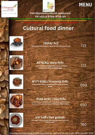 Yod Abyssinia cultural restaurant
ዮድ አቢሲኒያ የባህል ምግብ ቤት
MENU
TRIPA/ ትሪፓ
Beef tripe meat cooked in berbere with seasoned butter
ዶሮ ፍርፍር/ doro firfir
Local chicken cooked with onion, berbere,
seasoned butter & boiled eggs
715
715
650
650
780
ቋንጣ ፍርፍር / Kuwanta firfir
Dried tender beef cooked in berbere with seasoned
butter
ጥብስ ፍርፍር / tibs firfir
Lamb chunks cooked in stew with onion, garlic, tomato
sauce, and rosemary. Mixed with injera. Mild or spicy.
አሣ ጉላሽ / fish gullash
Nile pearch fish with garnish cabbage, green beans or
salad & sauce
Cultural food dinner
Excluding 10% service charge and 15% value added tax 10% የአገልግሎት ክፍያ እና 15% ተጨማሪ እሴት ታክስን ሳያካትት
 