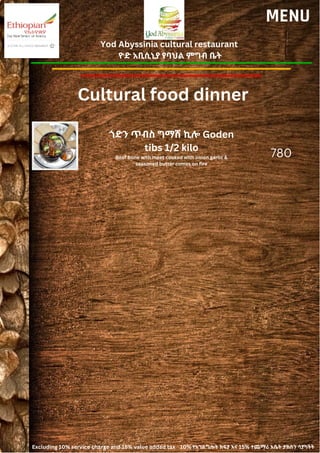 Yod Abyssinia cultural restaurant
ዮድ አቢሲኒያ የባህል ምግብ ቤት
MENU
ጎድን ጥብስ ግማሽ ኪሎ Goden
tibs 1/2 kilo
Beef bone with meet cooked with onion garlic &
seasoned butter comes on fire
780
Cultural food dinner
Excluding 10% service charge and 15% value added tax 10% የአገልግሎት ክፍያ እና 15% ተጨማሪ እሴት ታክስን ሳያካትት
 