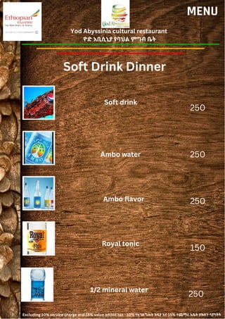 Yod Abyssinia cultural restaurant
ዮድ አቢሲኒያ የባህል ምግብ ቤት
MENU
Soft drink
Ambo water
250
250
250
150
Ambo flavor
Royal tonic
Soft Drink Dinner
250
1/2 mineral water
Excluding 10% service charge and 15% value added tax 10% የአገልግሎት ክፍያ እና 15% ተጨማሪ እሴት ታክስን ሳያካትት
 