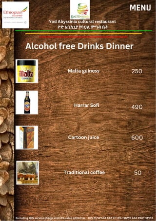 Yod Abyssinia cultural restaurant
ዮድ አቢሲኒያ የባህል ምግብ ቤት
MENU
Malta guiness
Harrar Sofi
250
490
Alcohol free Drinks Dinner
Cartoon juice 600
Traditional coffee 50
Excluding 10% service charge and 15% value added tax 10% የአገልግሎት ክፍያ እና 15% ተጨማሪ እሴት ታክስን ሳያካትት
 