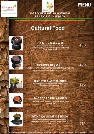 Yod Abyssinia cultural restaurant
ዮድ አቢሲኒያ የባህል ምግብ ቤት
MENU
ዶሮ ወጥ / Doro Wot
Local Chicken cooked with onion berbere/ Pepper &
seasoned butter, served with cottage cheese & boiled
eggs, comes on fire
የበግ ወጥ/ Beg Wot
Lamb meat with onion Pepper & seasoned butter, served with
cottage cheese & boiled eggs, comes on fire
480
440
320
320
715
ጎመን ክትፎ / Gomen Kitfo
Local cabbage cooked with seasoned butter & caper
served with cottage cheese
ቦዘና ሽሮ/ BOZENA SHIRO
Traditional Yellow peas with a dash of chopped meat ,
comes on fire
ጎመን በስጋ/ GOMEN BESIGA
Local Cabbage with meat and with chopped meat,
cooked with garlic, onion & seasoned butter, comes on
fire
Cultural Food
Excluding 10% service charge and 15% value added tax 10% የአገልግሎት ክፍያ እና 15% ተጨማሪ እሴት ታክስን ሳያካትት
 