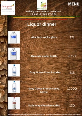 Yod Abyssinia cultural restaurant
ዮድ አቢሲኒያ የባህል ምግብ ቤት
MENU
Absolute vodka glass
Absolute vodka bottle
177
6750
315
12000
Grey Goose French vodka
Grey Goose French vodka
bottle
Liquor dinner
Stolchnaya Russian vodka 130
Excluding 10% service charge and 15% value added tax 10% የአገልግሎት ክፍያ እና 15% ተጨማሪ እሴት ታክስን ሳያካትት
 