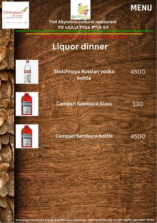 Yod Abyssinia cultural restaurant
ዮድ አቢሲኒያ የባህል ምግብ ቤት
MENU
Stolchnaya Russian vodka
bottle
4500
Liquor dinner
Campari Sambuca Glass 130
Campari Sambuca bottle 4500
Excluding 10% service charge and 15% value added tax 10% የአገልግሎት ክፍያ እና 15% ተጨማሪ እሴት ታክስን ሳያካትት
 