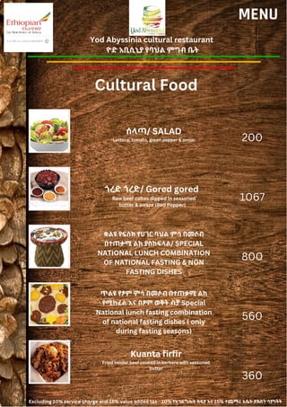 Yod Abyssinia cultural restaurant
ዮድ አቢሲኒያ የባህል ምግብ ቤት
MENU
ሰላጣ/ SALAD
Lettuce, tomato, green pepper & onion
ጎረድ ጎረድ/ Gored gored
Raw beef cubes dipped in seasoned
butter & awaze (Red Pepper)
200
1067
800
560
360
ቋልዩ የፍስክ የሀገር ባህል ምሳ በመሶብ
በተጠቃሚ ልክ ያስከፍላል/ SPECIAL
NATIONAL LUNCH COMBINATION
OF NATIONAL FASTING & NON
FASTING DISHES
ጥልዩ የፆም ምሳ በመሶብ በተጠቃሚ ልክ
የሚከፈል እና በፆም ወቅት ብቻ Special
National lunch fasting combination
of national fasting dishes ( only
during fasting seasons)
Kuanta firfir
Fried tender beef cooked in berbere with seasoned
butter
Cultural Food
Excluding 10% service charge and 15% value added tax 10% የአገልግሎት ክፍያ እና 15% ተጨማሪ እሴት ታክስን ሳያካትት
 