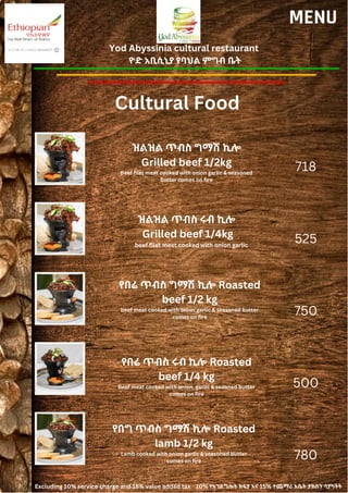 Yod Abyssinia cultural restaurant
ዮድ አቢሲኒያ የባህል ምግብ ቤት
MENU
ዝልዝል ጥብስ ግማሽ ኪሎ
Grilled beef 1/2kg
Beef filet meat cooked with onion garlic & seasoned
butter comes on fire
ዝልዝል ጥብስ ሩብ ኪሎ
Grilled beef 1/4kg
beef filet meet cooked with onion garlic
718
525
750
500
780
የበሬ ጥብስ ግማሽ ኪሎ Roasted
beef 1/2 kg
beef meat cooked with onion garlic & seasoned butter
comes on fire
የበሬ ጥብስ ሩብ ኪሎ Roasted
beef 1/4 kg
Beef meat cooked with onion, garlic & seaoned butter
comes on fire
የበግ ጥብስ ግማሽ ኪሎ Roasted
lamb 1/2 kg
Lamb cooked with onion garlic & seasoned butter
comes on fire
Cultural Food
Excluding 10% service charge and 15% value added tax 10% የአገልግሎት ክፍያ እና 15% ተጨማሪ እሴት ታክስን ሳያካትት
 