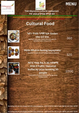 Yod Abyssinia cultural restaurant
ዮድ አቢሲኒያ የባህል ምግብ ቤት
MENU
ጎድን ጥብስ ግማሽ ኪሎ Goden
tibs 1/2 kilo
Beef bone with meet cooked with onion garlic &
seasoned butter comes on fire
የፍስክ በየአይነቱ fasting beyaynetu
Assorted variety of non fasting cultural cusisines
360
520
1000
የሀገር ባህል ቡፌ ከ 30 ተጠቃሚ
በላይ በ ትእዛዝ / National
buffet by prior booking 30
people
Combination of cultural dishes and variety of non
fasting cuisines
Cultural Food
Excluding 10% service charge and 15% value added tax 10% የአገልግሎት ክፍያ እና 15% ተጨማሪ እሴት ታክስን ሳያካትት
Excluding 10% service charge and 15% value added tax 10% የአገልግሎት ክፍያ እና 15% ተጨማሪ እሴት ታክስን ሳያካትት
 