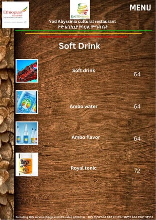 Yod Abyssinia cultural restaurant
ዮድ አቢሲኒያ የባህል ምግብ ቤት
MENU
Soft drink
Ambo water
64
64
64
72
Ambo flavor
Royal tonic
Soft Drink
Excluding 10% service charge and 15% value added tax 10% የአገልግሎት ክፍያ እና 15% ተጨማሪ እሴት ታክስን ሳያካትት
 