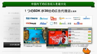 中国内での広告収⼊入を最⼤大化

深い⽂文化最適化

１つのSDK が30社の広告代理店と連携

共同制作
著作権保護
MMOゲーム・
オペレーション
流通と収益化
クラウド型ゲーム配信
プラットフォーム
広告代理店網

オファーウォールを使って幅広
いユーザーからの収益を確保

優れたデザインの挿⼊入広告でプレ
イへの影響を避けつつ収益を強化
仮想通貨を購⼊入して広告表⽰示を消す

Conﬁden'al.	
  ©	
  YODO1.	
  All	
  rights	
  reserved.	
  

 