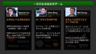 ⼀一流の多国籍経営チーム
Spencer Liu

Chen Shuo

最⾼高製品責任者

ディレクター モバイ
ル開発

•  Product strategy and usability
世界的レベルの製品設計
expert

•  Founding member and GM of
ローカライズの専⾨門家
Shouji Mobile Entertainment

•  Co-Founder and head of product
development of HighGear Media

•  Managed mobile games
development for over 200 mobile
モバイル・top gaming companies
games for ゲーム開発とロー
カライズの専⾨門家 Konami,
including EA, PopCap,
THQ, Sony, Namco Bandai and
Tencent ・

国際的な製品設計と有⽤用性
•  Veteran in ）の第⼀一⼈人者
（usability branding and

marketing for gaming companies

CNET.comアジアの成⾧長を指
揮し、Lara Croftブランドの
フランチャイズを創設

ディズニー モバイルおよび
•  Leader in testing and crossShouji Mobileのジェネラル・
platform porting
マネージャを経験

Will Chung

VP クリエイティブ

•  Award-winning experience in
世界レベルのクリエイ
digital film postproduction and
ティブの才能 animation.
computer-generated
•  Selected as the top-10 film

3DクリエイティブChina
production teams in ・プロダ
クションおよびアニメーショ
•  Top 25 most influential animation
ンで受賞歴のあるディレクタ
teams in Asia
ー
40作以上のCG作品のアニ
メーションおよび編集作業に
対する⾼高い評判

Conﬁden'al.	
  ©	
  YODO1.	
  All	
  rights	
  reserved.	
  

 