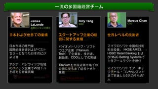 ⼀一流の多国籍経営チーム
James
LaLonde
国際ビジネスの責任
者

•  Generated over US $2.0 Billion in
revenue for tech companies in
⽇日本および世界での業績
Asia Pacific
•  Established over 175 distribution
partnerships

⽇日本市場の専⾨門家
•  Closed over 80 OEM contracts
国際的経営者およびベスト
with a minimum value of $1M
セラーとなった⽇日本のビジ
USD
ネス書
•  Author of top-selling Japanese
business book

アジア・パシフィック地域
のハイテク企業で20億ドル
を超える営業実績

Billy Tang
COO

Marcus Chan
CTO

•  Billy brings 15 years of
experiences in operations
スタートアップ企業の経
management, research innovation
営に関する業績
and marketing promotion.

•  Microsoft Greater China
Technology Director
世界レベルの技術者

•  Billy has founded and launched

マイクロソフト中国の技術
•  Key architect in the AMS3、
担当役員、 HKSEAMS3 trading
system for the Hong Kong Stock
HSBC Retail Banking およ
Exchange and HSBC ban’s retail
びHKJC Betting Systemsで
system
主任アーキテクトを歴任

バイオメトリック・ソフト
The International Federation of
ウエア企業（Titanium
Creativity and Technology
(IFOCAT), Hong Kong Youth
Tech）で企業家、技術者、
Synergy (HKYS), Hong Kong
創始者、COOとしての実績
Chongqing Chamber of
Commerce (HCCC).

Titaniumを⽶米国店頭市場での
公開に⾄至るまで成⾧長させた
業績

•  16 years of hands on design,
development and architecture
experience

マイクロソフトでアーキテ
クチャル・コンサルタント
まで昇進した3名のうちの1
⼈人
Conﬁden'al.	
  ©	
  YODO1.	
  All	
  rights	
  reserved.	
  

 