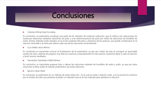  Calcaneo Wong Soey Zurizaday
En conclusión, La yodometría constituye una parte de los métodos de oxidación-reducción, que se refiere a las valoraciones de
sustancias reductoras mediante soluciones de yodo, y a las determinaciones de yodo por medio de soluciones de tiosulfato de
sodio. Ambos métodos están basados en la acción oxidante del yodo y reductora de los yoduros, que puede condensarse en la
reacción reversible y se tiene que valorar cada una de las soluciones correctamente.
 Cruz Valdez Jesús Alonso
En conclusión es importante conocer el fundamento de la yodometría, ya que por medio de esta se consigue un apreciable
cambio de color, además de preparar muy bien los reactivos y estandarizarlos lo mas exactos, podremos llevar a cabo la reacción
y tener buenos resultados.
 Hernández Castañeda Citlalli Adriana
En conclusión, es importante preparar bien y valorar las soluciones estándar de tiosulfato de sodio y yodo, ya que por estas
soluciones se lleva acabo el método yodométrico de oxido reducción.
 Ignacio López Asael
En conclusión, la yodometría es un método de oxido reducción , en la cual se oxida y reducen iones, y en la practica lo notamos
por el cambio de color que presenta al añadir un indicador que es el mas indicado para satisfacer la reacción.
Conclusiones
 
