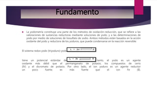  La yodometría constituye una parte de los métodos de oxidación-reducción, que se refiere a las
valoraciones de sustancias reductoras mediante soluciones de yodo, y a las determinaciones de
yodo por medio de soluciones de tiosulfato de sodio. Ambos métodos están basados en la acción
oxidante del yodo y reductora de los yoduros, que puede condensarse en la reacción reversible:
El sistema redox yodo (triyoduro)-yoduro:
tiene un potencial estándar de +0.54 V. Por lo tanto, el yodo es un agente
oxidante más débil que el permanganato de potasio, los compuestos de cerio
(IV) y el dicromato de potasio. Por otro lado, el ion yoduro es un agente reductor
un poco fuerte; es más fuerte que el ion Fe (II).
Fundamento
 