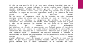 El color de una solución 0.1 N de yodo tiene suficiente intensidad para que el
yodo actúe como su propio indicador. Es común emplear como indicador una
solución (dispersión coloidal) de almidón, ya que el color azul intenso del
complejo yodo-almidón funciona como una prueba muy sensible para el yodo. La
sensibilidad es mayor en soluciones ligeramente ácidas y en presencia de iones
yoduro que sus soluciones neutras.
No se conoce el mecanismo exacto de la formación de estos complejos
coloridos, aunque se piensa que las moléculas de yodo se retienen en la
superficie de la β-amilosa, un componente del almidón. La α-amilosa o
amilopectina, otro componente del almidón, forma complejos rojizos con el yodo
y éstos no se decoloran con facilidad. Por esta razón no se deben usar
almidones que contienen mucha amilocpetina.
Las soluciones de almidón se descomponen con facilidad debido al crecimiento
bacteriano pero este proceso se puede retardar esterilizando o adicionando un
conservador. Los productos de la descomposición reaccionan con el yodo y dan
una coloración rojiza. La sensibilidad del indicador disminuye al aumentar la
temperatura y con algunos reactivos orgánicos . Procesos yodométricos indirectos. Muchos
agentes oxidantes se pueden
analizar adicionando yoduro de potasio en exceso y titulando el yodo que se
libera. Ya que muchos agentes oxidantes necesitan estar en solución ácida con
yoduro titulante que se utiliza comúnmente es el tiosulfato de sodio.
 