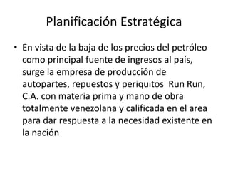 Planificación Estratégica
• En vista de la baja de los precios del petróleo
como principal fuente de ingresos al país,
surge la empresa de producción de
autopartes, repuestos y periquitos Run Run,
C.A. con materia prima y mano de obra
totalmente venezolana y calificada en el area
para dar respuesta a la necesidad existente en
la nación
 