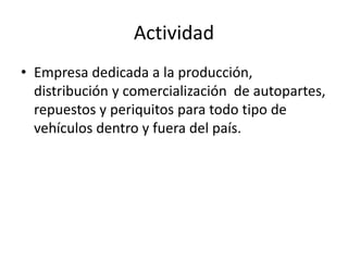 Actividad
• Empresa dedicada a la producción,
distribución y comercialización de autopartes,
repuestos y periquitos para todo tipo de
vehículos dentro y fuera del país.
 