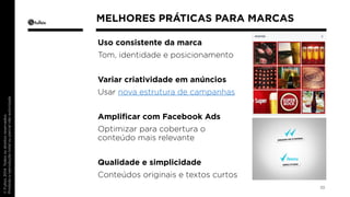 Uso consistente da marca 
Tom, identidade e posicionamento 
Variar criatividade em anúncios 
Usar nova estrutura de campanhas 
Amplificar com Facebook Ads 
Optimizar para cobertura o 
conteúdo mais relevante 
Qualidade e simplicidade 
Conteúdos originais e textos curtos 
10 
MELHORES PRÁTICAS PARA MARCAS 
 