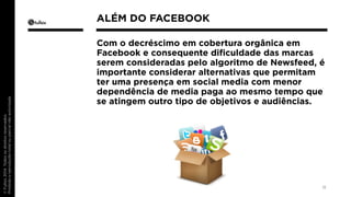 Com o decréscimo em cobertura orgânica em 
Facebook e consequente dificuldade das marcas 
serem consideradas pelo algoritmo de Newsfeed, é 
importante considerar alternativas que permitam 
ter uma presença em social media com menor 
dependência de media paga ao mesmo tempo que 
se atingem outro tipo de objetivos e audiências. 
11 
ALÉM DO FACEBOOK 
 