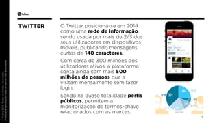 © Fullsix 2014. Todos os direitos reservados. 
Proibida a reprodução total ou parcial não autorizada 
O Twitter posiciona-se em 2014 
como uma rede de informação, 
sendo usada por mais de 2/3 dos 
seus utilizadores em dispositivos 
móveis, publicando mensagens 
curtas de 140 caracteres. 
Com cerca de 300 milhões dos 
utilizadores ativos, a plataforma 
conta ainda com mais 500 
milhões de pessoas que a 
visitam mensalmente sem fazer 
login. 
Sendo na quase totalidade perfis 
públicos, permitem a 
monitorização de termos-chave 
relacionados com as marcas. 
13 
TWITTER 
 