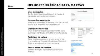 Usar a pesquisa 
De termos relacionados com a marca à 
pesquisa sobre consumidores 
Desenvolver reputação 
Mais que followers, é a conquista de capital 
social que importa no longo prazo. 
Distribuir o conteúdo 
Usar ferramentas de agendamento para 
distribuir conteúdo em diferentes horários. 
Participar na cultura 
Criar conteúdo para o grupo a partir de 
comportamentos partilhados ou Trending 
Topics, em contexto com a marca 
Pensar antes de tweetar 
Ter em atenção os objetivos e tom da 
marca. 
16 
MELHORES PRÁTICAS PARA MARCAS 
 