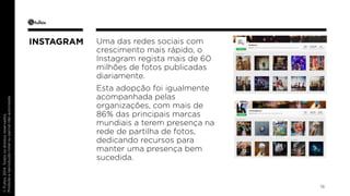 © Fullsix 2014. Todos os direitos reservados. 
Proibida a reprodução total ou parcial não autorizada 
Uma das redes sociais com 
crescimento mais rápido, o 
Instagram regista mais de 60 
milhões de fotos publicadas 
diariamente. 
Esta adopção foi igualmente 
acompanhada pelas 
organizações, com mais de 
86% das principais marcas 
mundiais a terem presença na 
rede de partilha de fotos, 
dedicando recursos para 
manter uma presença bem 
sucedida. 
18 
INSTAGRAM 
 