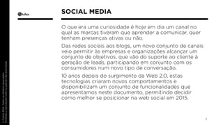 O que era uma curiosidade é hoje em dia um canal no 
qual as marcas tiveram que aprender a comunicar, quer 
tenham presenças ativas ou não. 
Das redes sociais aos blogs, um novo conjunto de canais 
veio permitir às empresas e organizações alcançar um 
conjunto de objetivos, que vão do suporte ao cliente à 
geração de leads, participando em conjunto com os 
consumidores num novo tipo de conversação. 
10 anos depois do surgimento da Web 2.0, estas 
tecnologias criaram novos comportamentos e 
disponibilizam um conjunto de funcionalidades que 
apresentamos neste documento, permitindo decidir 
como melhor se posicionar na web social em 2015. 
2 
SOCIAL MEDIA 
 