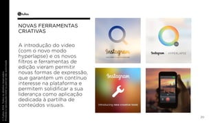 20 
NOVAS FERRAMENTAS 
CRIATIVAS 
A introdução do video 
(com o novo modo 
hyperlapse) e os novos 
filtros e ferramentas de 
edição vieram permitir 
novas formas de expressão, 
que garantem um contínuo 
interesse na plataforma e 
permitem solidificar a sua 
liderança como aplicação 
dedicada à partilha de 
conteúdos visuais. 
 
