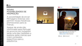 21 
NOVAS 
POSSIBILIDADES DE 
PROMOÇÃO 
A possibilidade de enviar 
Mensagens Directas veio 
permitir novas mecânicas 
promocionais para as 
marcas. 
Apesar de ainda não 
confirmado para Portugal, 
os anúncios em Instagram 
serão uma das hipóteses a 
explorar pelas marcas que 
criam conteúdos 
específicos para a 
plataforma. 
 