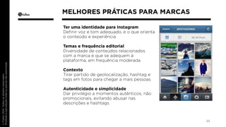 Ter uma identidade para Instagram 
Definir voz e tom adequado, e o que orienta 
o conteúdo e experiência 
Temas e frequência editorial 
Diversidade de conteúdos relacionados 
com a marca e que se adequem à 
plataforma, em frequência moderada 
Contexto 
Tirar partido de geolocalização, hashtag e 
tags em fotos para chegar a mais pessoas 
Autenticidade e simplicidade 
Dar privilégio a momentos autênticos, não 
promocionais, evitando abusar nas 
descrições e hashtags 
22 
MELHORES PRÁTICAS PARA MARCAS 
 