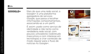 © Fullsix 2014. Todos os direitos reservados. 
Proibida a reprodução total ou parcial não autorizada 
Mais do que uma rede social, o 
Google+ é uma plataforma 
agregadora de serviços 
Google, que passa a recolher 
informações comportamentais, 
associando-as a um perfil. 
É assim usado como serviço de 
identidade e não tanto como 
verdadeira rede social, com 
poucos utilizadores (sobretudo 
masculinos e com interesse em 
tecnologia) a criar conteúdo de 
modo regular para o fluxo de 
notícias no Google+. 
24 
GOOGLE+ 
 