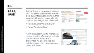 © Fullsix 2014. Todos os direitos reservados. 
Proibida a reprodução total ou parcial não autorizada 
As vantagens de uma presença 
em Google+ passam sobretudo 
pela sua integração com outros 
serviços Google, respondendo 
melhor aos seguintes objetivos 
• Posicionamento em SERP 
• Geração de tráfego 
Além das páginas de marca, as 
comunidades são outro veículo 
para as marcas estarem 
presentes na co-criação ou 
colaboração com parceiros ou 
consumidores. 
25 
PARA 
QUÊ? 
 