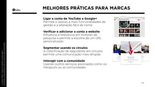 Ligar a conta de YouTube a Google+ 
Permite o acesso a mais funcionalidades de 
gestão e a alteração fácil de nome 
Verificar e adicionar a conta a website 
Influencia a relevância em motores de 
pesquisa e permite a escolha de um URL 
personalizado 
Segmentar usando os círculos 
A classificação de seguidores em círculos 
permite uma comunicação mais dirigida 
Interagir com a comunidade 
Usando outros serviços associados como os 
Hangouts ou as comunidades. 
26 
MELHORES PRÁTICAS PARA MARCAS 
 