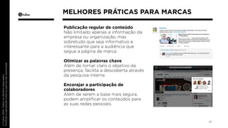 Publicação regular de conteúdo 
Não limitado apenas a informação da 
empresa ou organização, mas 
sobretudo que seja informativo e 
interessante para a audiência que 
segue a página de marca 
Otimizar as palavras chave 
Além de tornar claro o objetivo da 
presença, facilita a descoberta através 
da pesquisa interna 
Encorajar a participação de 
colaboradores 
Além de serem a base mais segura, 
podem amplificar os conteúdos para 
as suas redes pessoais. 
31 
MELHORES PRÁTICAS PARA MARCAS 
 