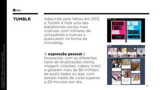 © Fullsix 2014. Todos os direitos reservados. 
Proibida a reprodução total ou parcial não autorizada 
Adquirido pela Yahoo em 2013, 
o Tumblr é hoje uma das 
plataformas sociais mais 
criativas, com milhares de 
utilizadores e marcas a 
publicarem na forma de 
microblog. 
A expressão pessoal é 
favorecida, com os diferentes 
tipos de atualizações (texto, 
imagem, citações, videos, links) 
a gerarem mais de 80 milhões 
de posts todos os dias, com 
tempo médio de visita superior 
a 20 minutos por dia. 
33 
TUMBLR 
 