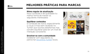 Ritmo regular de atualização 
Novo conteúdo e de qualidade é a 
melhor forma de manter os 
seguidores interessados 
Equilibrar conteúdos 
O conteúdo de marca, especialmente 
o visual, é mais bem recebido no 
Tumblr que noutras plataformas mas 
convém equilibrar para ter um nível de 
interação consistente. 
Envolver-se com a comunidade 
Colaborar com seguidores ou 
patrocinar encontros Tumblr locais. 
36 
MELHORES PRÁTICAS PARA MARCAS 
 
