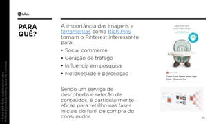 © Fullsix 2014. Todos os direitos reservados. 
Proibida a reprodução total ou parcial não autorizada 
A importância das imagens e 
ferramentas como Rich Pins 
tornam o Pinterest interessante 
para: 
• Social commerce 
• Geração de tráfego 
• Influência em pesquisa 
• Notoriedade e percepção 
Sendo um serviço de 
descoberta e seleção de 
conteúdos, é particularmente 
eficaz para retalho nas fases 
iniciais do funil de compra do 
consumidor. 39 
PARA 
QUÊ? 
 