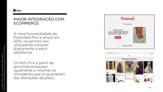40 
MAIOR INTEGRAÇÃO COM 
ECOMMERCE 
A nova funcionalidade de 
Promoted Pins a lançar em 
2015, irá permitir aos 
utilizadores comprar 
diretamente a partir 
plataforma. 
Os Rich Pins a partir de 
ecommerce passam 
igualmente a informar os 
utilizadores que os guardaram 
das alterações de preço. 
 