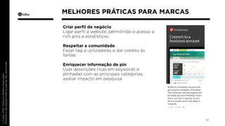 Criar perfil de negócio 
Ligar perfil a website, permitindo o acesso a 
rich pins e estatísticas. 
Respeitar a comunidade 
Fazer tag a utilizadores e dar crédito às 
fontes 
Enriquecer informação de pin 
Usar descrições ricas em keywords e 
alinhadas com as principais categorias, 
avaliar impacto em pesquisa. 
41 
MELHORES PRÁTICAS PARA MARCAS 
 