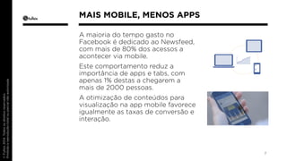 A maioria do tempo gasto no 
Facebook é dedicado ao Newsfeed, 
com mais de 80% dos acessos a 
acontecer via mobile. 
Este comportamento reduz a 
importância de apps e tabs, com 
apenas 1% destas a chegarem a 
mais de 2000 pessoas. 
A otimização de conteúdos para 
visualização na app mobile favorece 
igualmente as taxas de conversão e 
interação. 
7 
MAIS MOBILE, MENOS APPS 
 