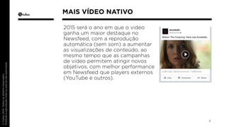 2015 será o ano em que o video 
ganha um maior destaque no 
Newsfeed, com a reprodução 
automática (sem som) a aumentar 
as visualizações de conteúdo, ao 
mesmo tempo que as campanhas 
de video permitem atingir novos 
objetivos, com melhor performance 
em Newsfeed que players externos 
(YouTube e outros). 
8 
MAIS VÍDEO NATIVO 
 