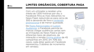 Com um utilizador a receber uma 
média de 1,500 histórias por dia, o 
Facebook filtra as mais relevantes no 
News Feed, reduzindo-as para cerca de 
300 e deixando de fora o conteúdo 
promocional e de menor qualidade. 
De Posts Patrocinados a Custom 
Audiences, o Facebook permite às 
marcas chegar audiências certas sem 
as limitações do News Feed e atingir 
diferentes tipos de objetivos, da 
interação a vendas (numa análise de 45 
campanhas em 2013, em 70% dos 
casos, cada dólar gasto em Facebook 
representou 3 dólares de incremento 
em vendas). 
9 
LIMITES ORGÂNICOS, COBERTURA PAGA 
 