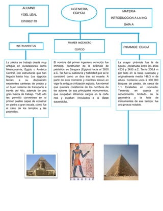 INGENIERIA
EGIPCIA
La piedra se trabajó desde muy
antiguo en civilizaciones como
Mesopotamia, Egipto o América
Central, con estructuras que han
llegado hasta hoy. Los egipcios
tenían a su disposición
excelentes canteras de piedra y
un buen sistema de transporte a
través del Nilo, además de una
gran fuerza de trabajo. Todo ello
les permitió convertirse en el
primer pueblo capaz de construir
en piedra a gran escala, como fue
el caso de los templos y las
pirámides.
El nombre del primer ingeniero conocido fue
Imhotep, constructor de la pirámide de
peldaños en Saqqara (Egipto) hacia el 2650
a.C. Tal fue su sabiduría y habilidad que se le
consideró como un dios tras su muerte. A
partir de este momento y mientras estuvo en
vigor la antigua civilización egipcia, fue normal
que quedara constancia de los nombres de
los autores de sus principales monumentos,
que ocupaban altísimos cargos en la corte
real y estaban vinculados a la clase
sacerdotal.
La mayor pirámide fue la de
Keops, construida entre los años
4235 y 2450 a.C. Tenía 230,4 m
por lado en la base cuadrada y
originalmente medía 146,3 m de
altura. Contenía unos 2 300 000
bloques de piedra, de cerca de
1,1 toneladas en promedio.
Teniendo en cuenta el
conocimiento limitado de la
geometría y la falta de
instrumentos de ese tiempo, fue
una proeza notable.
INSTRUMENTOS
PRIMER INGENIERO
EGIPCIO
PIRAMIDE EGICIA
ALUMNO
YOEL LEAL
CI16862178
IS
MATERIA
INTRODUCCION A LA ING
SAIA A
 