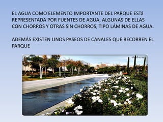 EL AGUA COMO ELEMENTO IMPORTANTE DEL PARQUE ESTá
REPRESENTADA POR FUENTES DE AGUA, ALGUNAS DE ELLAS
CON CHORROS Y OTRAS SIN CHORROS, TIPO LÁMINAS DE AGUA.
ADEMÁS EXISTEN UNOS PASEOS DE CANALES QUE RECORREN EL
PARQUE
 