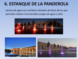 6. ESTANQUE DE LA PANDEROLA
Lámina de agua con surtidores dotados de focos de luz que
permiten realizar innumerables juegos de agua y color.
 