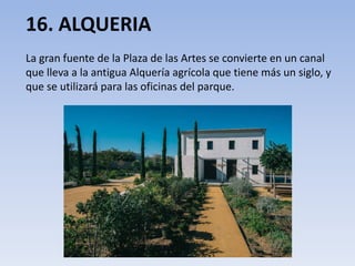 16. ALQUERIA
La gran fuente de la Plaza de las Artes se convierte en un canal
que lleva a la antigua Alquería agrícola que tiene más un siglo, y
que se utilizará para las oficinas del parque.
 