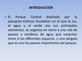 INTRODUCCIÓN
• El Parque Central diseñado por la
paisajista Kathryn Gustafson en el que la luz,
el agua y el verde son sus principales
elementos, se organiza en torno a una red de
paseos y senderos de agua que conectan
entre si los diferentes espacios, y una pérgola
que es uno los paseos importantes del parque.
 