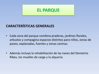 EL PARQUE
CARACTERÍSTICAS GENERALES
• Cada zona del parque combina praderas, jardines florales,
arbustos y compagina espacios distintos para niños, zonas de
paseo, explanadas, fuentes y zonas caninas.
• Además incluye la rehabilitación de las naves del Demetrio
Ribes, los muelles de carga y la alquería.
 